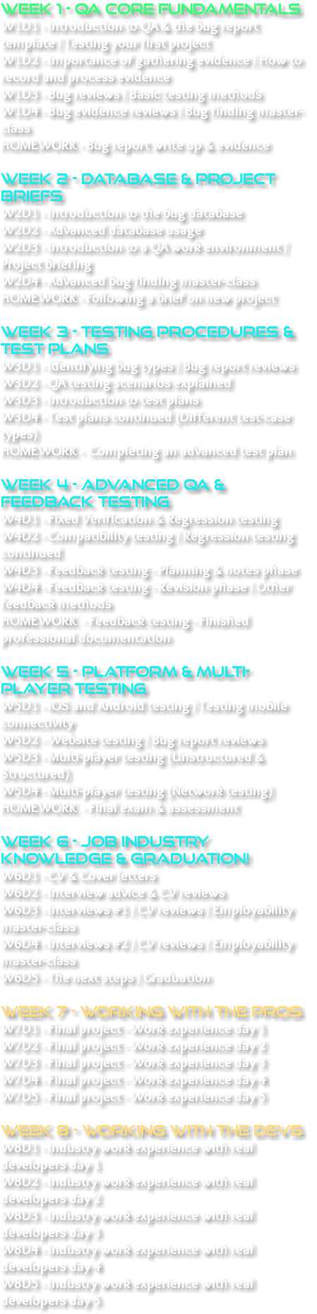 WEEK 1 - QA CORE FUNDAMENTALS W1D1 - Introduction to QA & the bug report template / Testing your first project W1D2 - Importance of gathering evidence / How to record and process evidence W1D3 - Bug reviews / Basic testing methods W1D4 - Bug evidence reviews / Bug finding master-class HOMEWORK - Bug report write up & evidence WEEK 2 - DATABASE & PROJECT BRIEFS W2D1 - Introduction to the bug database W2D2 - Advanced database usage W2D3 - Introduction to a QA work environment / Project briefing W2D4 - Advanced bug finding master-class HOMEWORK - Following a brief on new project WEEK 3 - TESTING PROCEDURES & TEST PLANS W3D1 - Identifying bug types / Bug report reviews W3D2 - QA testing scenarios explained W3D3 - Introduction to test plans W3D4 - Test plans continued (Different test-case types) HOMEWORK - Completing an advanced test plan WEEK 4 - Advanced QA & FEEDBACK TESTING W4D1 - Fixed Verification & Regression testing W4D2 - Compatibility testing / Regression testing continued W4D3 - Feedback testing - Planning & notes phase W4D4 - Feedback testing - Revision phase / Other feedback methods HOMEWORK - Feedback testing - Finished professional documentation WEEK 5 - Platform & Multi-player testing W5D1 - iOS and Android testing / Testing mobile connectivity W5D2 - Website testing / Bug report reviews W5D3 - Multi-player testing (Unstructured & Structured) W5D4 - Multi-player testing (Network testing) HOMEWORK - Final exam & assessment WEEK 6 - JOB INDUSTRY KNOWLEDGE & Graduation! W6D1 - CV & Cover letters W6D2 - Interview advice & CV reviews W6D3 - Interviews #1 / CV reviews / Employability master-class W6D4 - Interviews #2 / CV reviews / Employability master-class W6D5 - The next steps / Graduation WEEK 7 - WORKING WITH THE PROS W7D1 - Final project - Work experience day 1 W7D2 - Final project - Work experience day 2 W7D3 - Final project - Work experience day 3 W7D4 - Final project - Work experience day 4 W7D5 - Final project - Work experience day 5 WEEK 8 - Working with the DEVS W8D1 - Industry work experience with real developers day 1 W8D2 - Industry work experience with real developers day 2 W8D3 - Industry work experience with real developers day 3 W8D4 - Industry work experience with real developers day 4 W8D5 - Industry work experience with real developers day 5