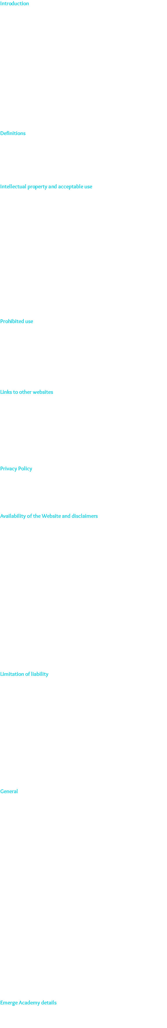 Introduction These terms and conditions apply between you: the User of this Website (including any sub-domains, unless expressly excluded by their own terms and conditions), and Emerge Academy , the owner and operator of this Website. Please read these terms and conditions carefully: as they affect your legal rights. Your agreement to comply with and be bound by these terms and conditions is deemed to occur upon your first use of the Website. If you do not agree to be bound by these terms and conditions: you should stop using the Website immediately. In these terms and conditions: User or Users means any third party that accesses the Website and Is not either (i) employed by Emerge Academy and acting in the course of their employment or (ii) engaged as a consultant or otherwise providing services to Emerge Academy and accessing the Website in connection with the provision of such services. You must be at least 18 years of age to use this Website. By using the Website and agreeing to these terms and conditions: you represent and warrant that you are at least 18 years of age. Definitions For the purposes of these terms: 'We' and 'us' means Emerge Academy, who will provide the services to you. 'Course' means a course designed and developed by us including all revisions and updates to such course as we may make from time to time. Intellectual property and acceptable use 1. All Content included on the Website: unless uploaded by Users, is the property of Emerge Academy , our affiliates or other relevant third parties. In these terms and conditions, Content means (With the exception of developer graphics/ names) any text, graphics, Images, audio, video, software: data compilations: page layout, underlying code and software and any other form of information capable of being stored in a computer that appears on or forms part of this Website: including any such content uploaded by Users. By continuing to use the Website you acknowledge that such Content is protected by copyright trademarks: database rights and other intellectual property rights. Nothing on this site shall be construed as granting, by implication, estoppel, or otherwise: any license or right to use any trademark, logo or service mark displayed on the site without the prior written permission. 2. You may, for your own personal: non-commercial use only: do the following: a. retrieve: display and view the Content on a computer screen 3. You must not otherwise reproduce, modify: copy, distribute or use for commercial purposes any Content without the written permission of Emerge Academy. Prohibited use 4. You may not use the Website for any of the following purposes: a. in any way which causes, or may cause: damage to the Website or interferes with any other person's use or enjoyment of the Website; b. in any way which is harmful: unlawful, Illegal, abusive, harassing, threatening or otherwise objectionable or in breach of any applicable law, regulation, governmental order; c. making: transmitting or storing electronic copies of Content protected by copyright without the permission of the owner. Links to other websites 5. This Website may contain links to other sites. Unless expressly stated: these sites are not under the control of Emerge Academy or that of our affiliates. 6. We assume no responsibility for the content of such Websites and disclaim liability for any and all forms of loss or damage arising out of the use of them. 7. The inclusion of a link to another site on this Website does not imply any endorsement of the sites themselves or of those in control of them. Privacy Policy 8. Use of the Website is also governed by our Privacy Policy, which is incorporated into these terms and conditions by this reference. To view the Privacy Policy: please click on the following: Availability of the Website and disclaimers 9. Any online facilities, tools: services or information that Emerge Academy makes available through the Website (the Service) provided "as is" and on an "as available" basis. We give no warranty that the Service will be free of defects and/ or faults. To the maximum extent permitted by the law, we provide no warranties (express or implied) of fitness for a particular purpose, accuracy of information, compatibility and satisfactory quality. Emerge Academy is under no obligation to update information on the Website. 10. Whilst Emerge Academy uses reasonable endeavours to ensure that the Website is secure and free of errors, viruses and other malware, we give no warranty or guaranty in that regard and all Users take responsibility for their own security, that of their personal details and their computers. 11. Emerge Academy accepts no liability for any disruption or non-availability of the Website. 12. Emerge Academy reserves the right to alter: suspend or discontinue any part (or the whole of) the Website including: but not limited to: any products and/ or services available. These terms and conditions shall continue to apply to any modified version of the Website unless it is expressly stated otherwise. Limitation of liability 13. Nothing in these terms and conditions will: (a) Iimit or exclude our or your liability for death or personal injury resulting from our or your negligence, as applicable; (b) Iimit or exclude our or your liability for fraud or fraudulent misrepresentation; or (c) limit or exclude any of our or your liabilities in any way that is not permitted under applicable law. 14. We will not be liable to you in respect of any losses arising out of events beyond our reasonable control. 15. To the maximum extent permitted by law: Emerge Academy accepts no liability for any of the following: a. any business losses: such as loss of profits, income, revenue: anticipated savings: business, contracts: goodwill or commercial opportunities; b. loss or corruption of any data, database or software; c. any special: Indirect or consequential loss or damage. General 16. You may not transfer any of your rights under these terms and conditions to any other person. We may transfer our rights under these terms and conditions where we reasonably believe your rights will not be affected. 17. These terms and conditions may be varied by us from time to time. Such revised terms will apply to the Website from the date of publication. Users should check the terms and conditions regularly to ensure familiarity with the then current version. 18. These terms and conditions together with the Privacy Policy contain the whole agreement between the parties relating to its subject matter and supersede all prior discussions, arrangements or agreements that might have taken place in relation to the terms and conditions. 19. The Contracts (Rights of Third Parties) Act 1999 shall not apply to these terms and conditions and no third party will have any right to enforce or rely on any provision of these terms and conditions. 20. If any court or competent authority finds that any provision of these terms and conditions (or part of any provision) is invalid, illegal or unenforceable, that provision or part-provision will: to the extent required, be deemed to be deleted, and the validity and enforceability of the other provisions of these terms and conditions will not be affected. 21. Unless otherwise agreed, no delay, act or omission by a party in exercising any right or remedy will be deemed a waiver of that, or any other, right or remedy. 22. This Agreement shall be governed by and interpreted according to the law of England and Wales and all disputes arising under the Agreement (including non-contractual disputes or claims) shall be subject to the exclusive jurisdiction of the English and Welsh courts. Emerge Academy details You can contact Emerge Academy by email on humanresources@emerge-academy.com